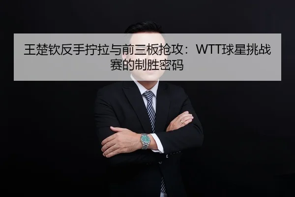 王楚钦反手拧拉与前三板抢攻：WTT球星挑战赛的制胜密码