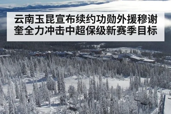 云南玉昆宣布续约功勋外援穆谢奎全力冲击中超保级新赛季目标